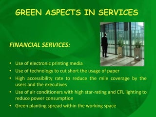 GREEN ASPECTS IN SERVICES



FINANCIAL SERVICES:

• Use of electronic printing media
• Use of technology to cut short the usage of paper
• High accessibility rate to reduce the mile coverage by the
  users and the executives
• Use of air conditioners with high star-rating and CFL lighting to
  reduce power consumption
• Green planting spread within the working space
 