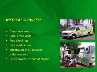 MEDICAL SERVICES:

• Donation camps
• Rural areas visits
• Free check-up
• Free medication
• Integration of all services
  under one roof
• Paper covers instead of plastic
 
