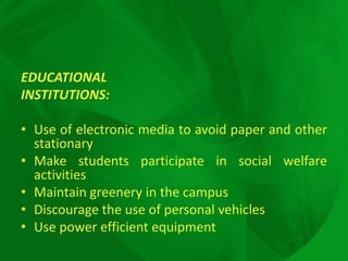 EDUCATIONAL
INSTITUTIONS:

• Use of electronic media to avoid paper and other
  stationary
• Make students participate in social welfare
  activities
• Maintain greenery in the campus
• Discourage the use of personal vehicles
• Use power efficient equipment
 