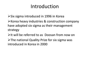 Introduction
Six sigma introduced in 1996 in Korea
Korea heavy industries & construction company
have adopted six sigma as their management
strategy
It will be referred to as Doosan from now on
The national Quality Prize for six sigma was
introduced in Korea in 2000
 