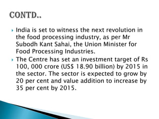    India is set to witness the next revolution in
    the food processing industry, as per Mr
    Subodh Kant Sahai, the Union Minister for
    Food Processing Industries.
   The Centre has set an investment target of Rs
    100, 000 crore (US$ 18.90 billion) by 2015 in
    the sector. The sector is expected to grow by
    20 per cent and value addition to increase by
    35 per cent by 2015.
 