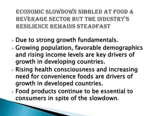 Due to strong growth fundamentals.
 Growing population, favorable demographics
  and rising income levels are key drivers of
  growth in developing countries.
 Rising health consciousness and increasing
  need for convenience foods are drivers of
  growth in developed countries.
 Food products continue to be essential to
  consumers in spite of the slowdown.
 