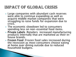    Large companies with abundant cash reserves
    were able to continue expanding as well as
    acquire middle market companies that were
    struggling to raise funds for expansion due to
    crisis.
   The economic slowdown led to consumers
    spending less on non-essential food items.
   Private Labels :Retailers increased manufacturing
    products internally that are marketed as their in-
    house brands.
   Frozen Food :Frozen food sales increased during
    the recession as most consumers choose eating
    at home over dining outside due to reduced
    household budgets.
 