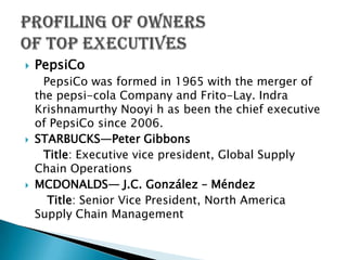   PepsiCo
      PepsiCo was formed in 1965 with the merger of
    the pepsi-cola Company and Frito-Lay. Indra
    Krishnamurthy Nooyi h as been the chief executive
    of PepsiCo since 2006.
   STARBUCKS—Peter Gibbons
      Title: Executive vice president, Global Supply
    Chain Operations
   MCDONALDS— J.C. González – Méndez
       Title: Senior Vice President, North America
    Supply Chain Management
 