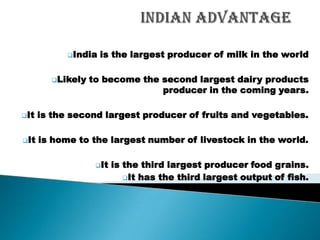India   is the largest producer of milk in the world

        Likely   to become the second largest dairy products
                                producer in the coming years.

It   is the second largest producer of fruits and vegetables.

It   is home to the largest number of livestock in the world.

                   It   is the third largest producer food grains.
                            It has the third largest output of fish.

                                                                  ----
 