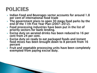    Indian Food and Beverages sector accounts for around 1.8
    per cent of international food trade
   The government plans to open 30 mega food parks by the
    end of the 11th Five Year Plan (2007-2012).
   Food processing industries have been put in the list of
    priority sectors for bank lending.
   Excise duty on aerated drinks has been reduced to 16 per
    cent from 24 per cent.
   Excise duty on ready to eat packaged foods and instant
    food mixes has been brought down to 8 percent from 16
    percent
   Fruit and vegetable processing units have been completely
    exempted from paying excise duty.
 