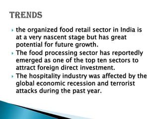    the organized food retail sector in India is
    at a very nascent stage but has great
    potential for future growth.
   The food processing sector has reportedly
    emerged as one of the top ten sectors to
    attract foreign direct investment.
   The hospitality industry was affected by the
    global economic recession and terrorist
    attacks during the past year.
 