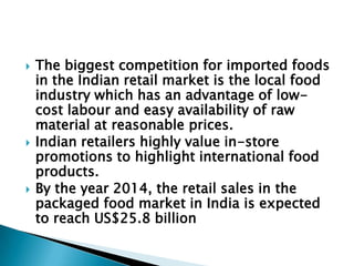    The biggest competition for imported foods
    in the Indian retail market is the local food
    industry which has an advantage of low-
    cost labour and easy availability of raw
    material at reasonable prices.
   Indian retailers highly value in-store
    promotions to highlight international food
    products.
   By the year 2014, the retail sales in the
    packaged food market in India is expected
    to reach US$25.8 billion
 