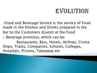 Food  and Beverage Service is the service of Food
made in the Kitchen and Drinks prepared in the
bar to the Customers (Guest) at the Food
 Beverage premises, which can be:
        Restaurants, Bars, Hotels, Airlines, Cruise
Ships, Trains, Companies, Schools, Colleges,
Hospitals, Prisons, Takeaway etc
 
