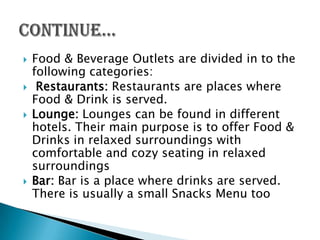    Food & Beverage Outlets are divided in to the
    following categories:
    Restaurants: Restaurants are places where
    Food & Drink is served.
   Lounge: Lounges can be found in different
    hotels. Their main purpose is to offer Food &
    Drinks in relaxed surroundings with
    comfortable and cozy seating in relaxed
    surroundings
   Bar: Bar is a place where drinks are served.
    There is usually a small Snacks Menu too
 