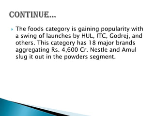    The foods category is gaining popularity with
    a swing of launches by HUL, ITC, Godrej, and
    others. This category has 18 major brands
    aggregating Rs. 4,600 Cr. Nestle and Amul
    slug it out in the powders segment.
 