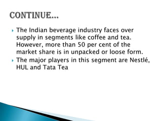    The Indian beverage industry faces over
    supply in segments like coffee and tea.
    However, more than 50 per cent of the
    market share is in unpacked or loose form.
   The major players in this segment are Nestlé,
    HUL and Tata Tea
 