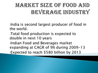 •India is second largest producer of food in
the world.
•Total food production is expected to
double in next 10 years
•Indian Food and Beverages market
expanding at CAGR of 9% during 2009-13
•Expected to reach $580 billion by 2013
 
