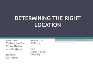 DETERMINING THE RIGHT
               LOCATION

REPORTED BY:       COURSE & YEAR:
Vladimir Amadeus   BSBA – 3
Felizco Medina
Jennifer Salazar   DATE:
                   March 1, 2012 –
PROFESSOR:         Thursday
Mr. Poblete
 