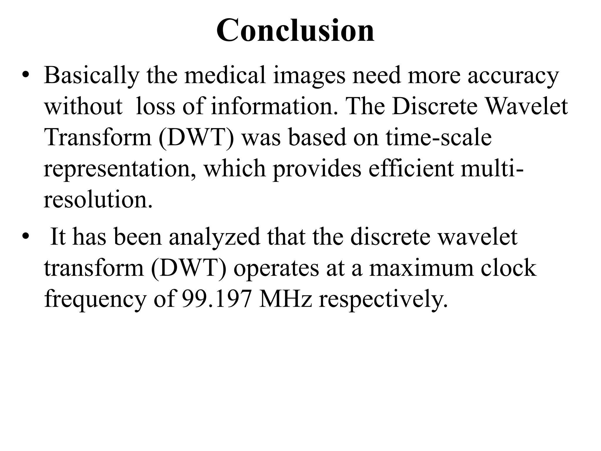 Conclusion
• Basically the medical images need more accuracy
  without loss of information. The Discrete Wavelet
  Transform (DWT) was based on time-scale
  representation, which provides efficient multi-
  resolution.
• It has been analyzed that the discrete wavelet
  transform (DWT) operates at a maximum clock
  frequency of 99.197 MHz respectively.
 