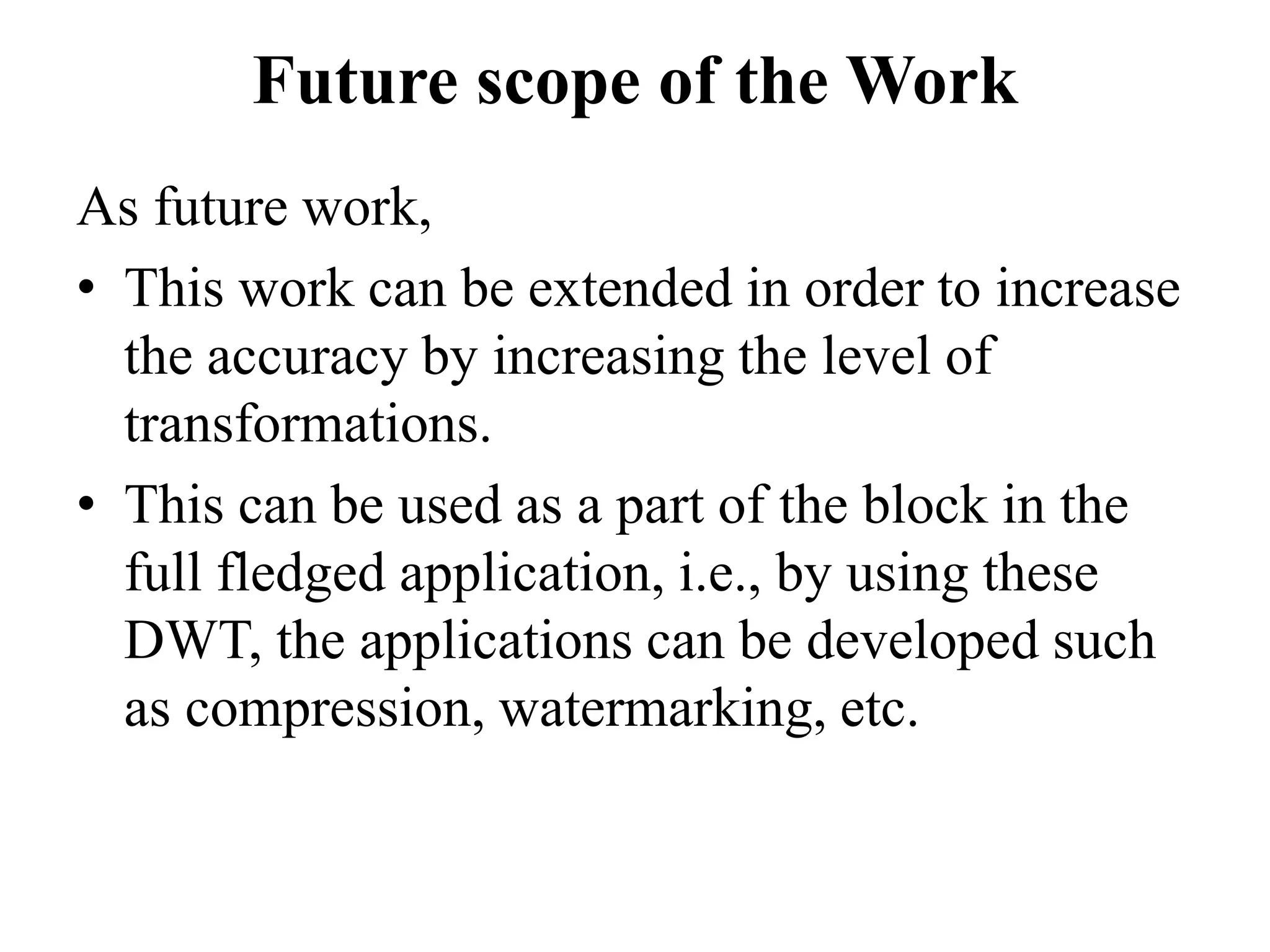 Future scope of the Work
As future work,
• This work can be extended in order to increase
  the accuracy by increasing the level of
  transformations.
• This can be used as a part of the block in the
  full fledged application, i.e., by using these
  DWT, the applications can be developed such
  as compression, watermarking, etc.
 