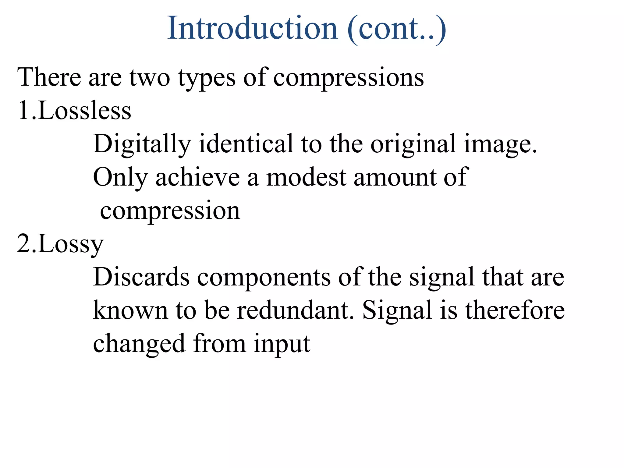 Introduction (cont..)
There are two types of compressions
1.Lossless
      Digitally identical to the original image.
      Only achieve a modest amount of
       compression
2.Lossy
      Discards components of the signal that are
      known to be redundant. Signal is therefore
      changed from input
 
