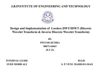 J.B.INSTITUTE OF ENGINEERING AND TECHNOLOGY




  Design and Implementation of Lossless DWT/IDWT (Discrete
   Wavelet Transform & Inverse Discrete Wavelet Transform)

                            BY
                      PIYUSH SETHIA
                        08671A0463
                          (E.C.E)



INTERNAL GUIDE                                     H.O.D
 SYED MOHD ALI                        S. P. VENU MADHAVA RAO
 