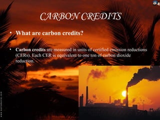 CARBON CREDITS
• What are carbon credits?

• Carbon credits are measured in units of certified emission reductions
  (CERs). Each CER is equivalent to one ton of carbon dioxide
  reduction.
 