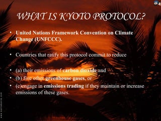 WHAT IS KYOTO PROTOCOL?
• United Nations Framework Convention on Climate
  Change (UNFCCC).

• Countries that ratify this protocol commit to reduce

• (a) their emissions of carbon dioxide and
• (b) five other greenhouse gases, or
• (c)engage in emissions trading if they maintain or increase
  emissions of these gases.
 