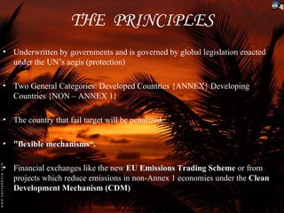 THE PRINCIPLES
• Underwritten by governments and is governed by global legislation enacted
  under the UN’s aegis (protection)

• Two General Categories: Developed Countries {ANNEX} Developing
  Countries {NON – ANNEX 1}

• The country that fail target will be penalized.

• "flexible mechanisms“.

• Financial exchanges like the new EU Emissions Trading Scheme or from
  projects which reduce emissions in non-Annex 1 economies under the Clean
  Development Mechanism (CDM)
 