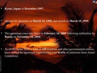 • Kyoto, Japan in December 1997,



• Opened for signature on March 16, 1998, and closed on March 15, 1999.



• The agreement came into force on February 16, 2005 following ratification by
  Russia on November 18, 2004.



• As of December 2006, a total of 169 countries and other governmental entities
  have ratified the agreement (representing over 61.6% of emissions from Annex
  I countries).
 