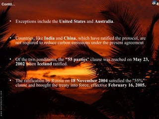 Contd…



   • Exceptions include the United States and Australia.


   • Countries, like India and China, which have ratified the protocol, are
     not required to reduce carbon emissions under the present agreement


   • Of the two conditions, the "55 parties" clause was reached on May 23,
     2002 when Iceland ratified.


   • The ratification by Russia on 18 November 2004 satisfied the "55%"
     clause and brought the treaty into force, effective February 16, 2005.
 