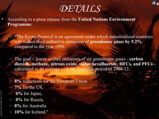 DETAILS
• According to a press release from the United Nations Environment
  Programme:

   – "The Kyoto Protocol is an agreement under which industrialized countries
     will reduce their collective emissions of greenhouse gases by 5.2%
     compared to the year 1990.

   – The goal - lower overall emissions of six greenhouse gases - carbon
     dioxide, methane, nitrous oxide, sulfur hexafluoride, HFCs, and PFCs -
     calculated as an average over the five-year period of 2008-12.

   –   8% reductions for the European Union
   –   7% for the US,
   –   6% for Japan,
   –   0% for Russia,
   –   8% for Australia
   –   10% for Iceland."
 