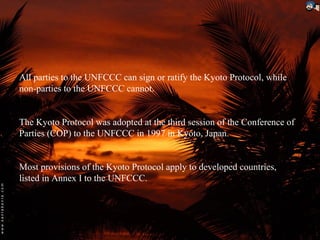 All parties to the UNFCCC can sign or ratify the Kyoto Protocol, while
non-parties to the UNFCCC cannot.


The Kyoto Protocol was adopted at the third session of the Conference of
Parties (COP) to the UNFCCC in 1997 in Kyoto, Japan.


Most provisions of the Kyoto Protocol apply to developed countries,
listed in Annex I to the UNFCCC.
 