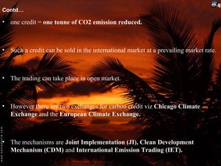 Contd…

• one credit = one tonne of CO2 emission reduced.



• Such a credit can be sold in the international market at a prevailing market rate.



• The trading can take place in open market.



• However there are two exchanges for carbon credit viz Chicago Climate
  Exchange and the European Climate Exchange.



• The mechanisms are Joint Implementation (JI), Clean Development
  Mechanism (CDM) and International Emission Trading (IET).
 