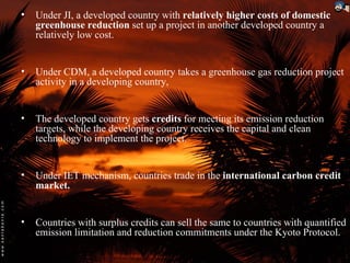 •   Under JI, a developed country with relatively higher costs of domestic
    greenhouse reduction set up a project in another developed country a
    relatively low cost.


•   Under CDM, a developed country takes a greenhouse gas reduction project
    activity in a developing country,


•   The developed country gets credits for meeting its emission reduction
    targets, while the developing country receives the capital and clean
    technology to implement the project.


•   Under IET mechanism, countries trade in the international carbon credit
    market.


•   Countries with surplus credits can sell the same to countries with quantified
    emission limitation and reduction commitments under the Kyoto Protocol.
 