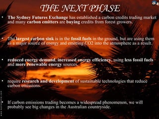 THE NEXT PHASE
• The Sydney Futures Exchange has established a carbon credits trading market
  and many carbon emitters are buying credits from forest growers.


• The largest carbon sink is in the fossil fuels in the ground, but are using them
  as a major source of energy and emitting CO2 into the atmosphere as a result.


• reduced energy demand, increased energy efficiency, using less fossil fuels
  and more renewable energy sources.


• require research and development of sustainable technologies that reduce
  carbon emissions.


• If carbon emissions trading becomes a widespread phenomenon, we will
  probably see big changes in the Australian countryside.
 