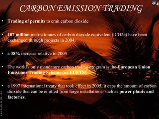 CARBON EMISSION TRADING
• Trading of permits to emit carbon dioxide

• 107 million metric tonnes of carbon dioxide equivalent (tCO2e) have been
  exchanged through projects in 2004,

• a 38% increase relative to 2003

• The world's only mandatory carbon trading program is the European Union
  Emissions Trading Scheme (or EUETS).

• a 1997 international treaty that took effect in 2005, it caps the amount of carbon
  dioxide that can be emitted from large installations, such as power plants and
  factories.
 