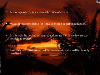 • A shortage of credits increases the price of credits


• Makes it more profitable for firms to engage in carbon reduction.


• In this way the desired carbon reductions are met at the lowest cost
  possible to society.


• Firms whose emissions exceed the amount of credits will be heavily
  penalized.
 