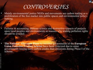 CONTROVERSIES
• Mainly environmental justice NGOs and movements see carbon trading as a
  proliferation of the free market into public spaces and environmental policy-
  making.


• Failures in accounting, dubious science and destructive impacts of projects
  upon local peoples and environments as reasons why trading pollution rights
  should be avoided.


• The National Allocation Plans by member governments of the European
  Union Emission Trading Scheme have been criticized due to some
  governments issuing more carbon credits than emissions during Phase I of the
  scheme.
 