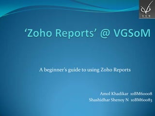 A beginner’s guide to using Zoho Reports



                          Amol Khadikar 10BM60008
                     Shashidhar Shenoy N 10BM60083
 