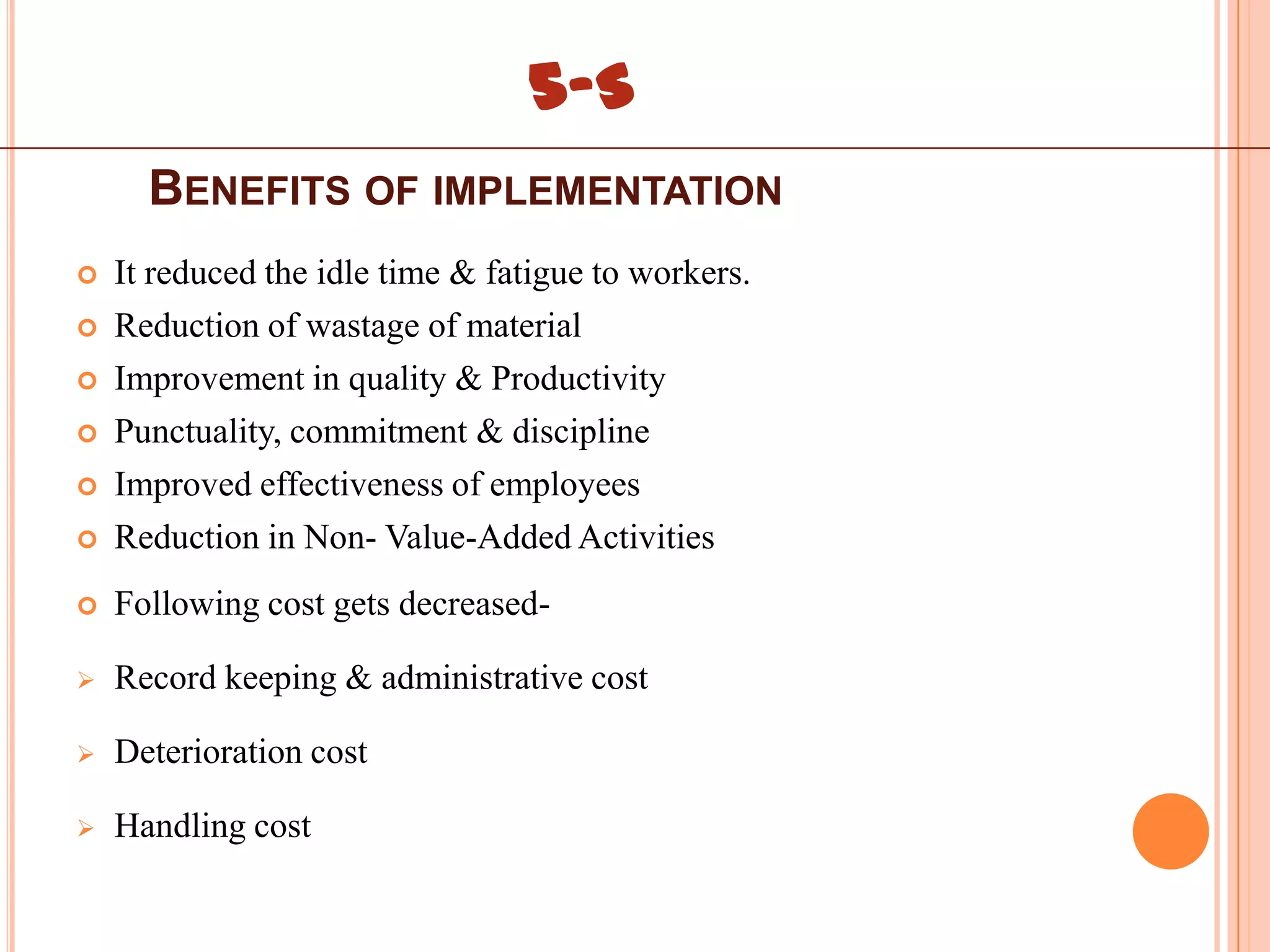5-S
      BENEFITS OF IMPLEMENTATION
   It reduced the idle time & fatigue to workers.
   Reduction of wastage of material
   Improvement in quality & Productivity
   Punctuality, commitment & discipline
   Improved effectiveness of employees
   Reduction in Non- Value-Added Activities
   Following cost gets decreased-

   Record keeping & administrative cost

   Deterioration cost

   Handling cost
 