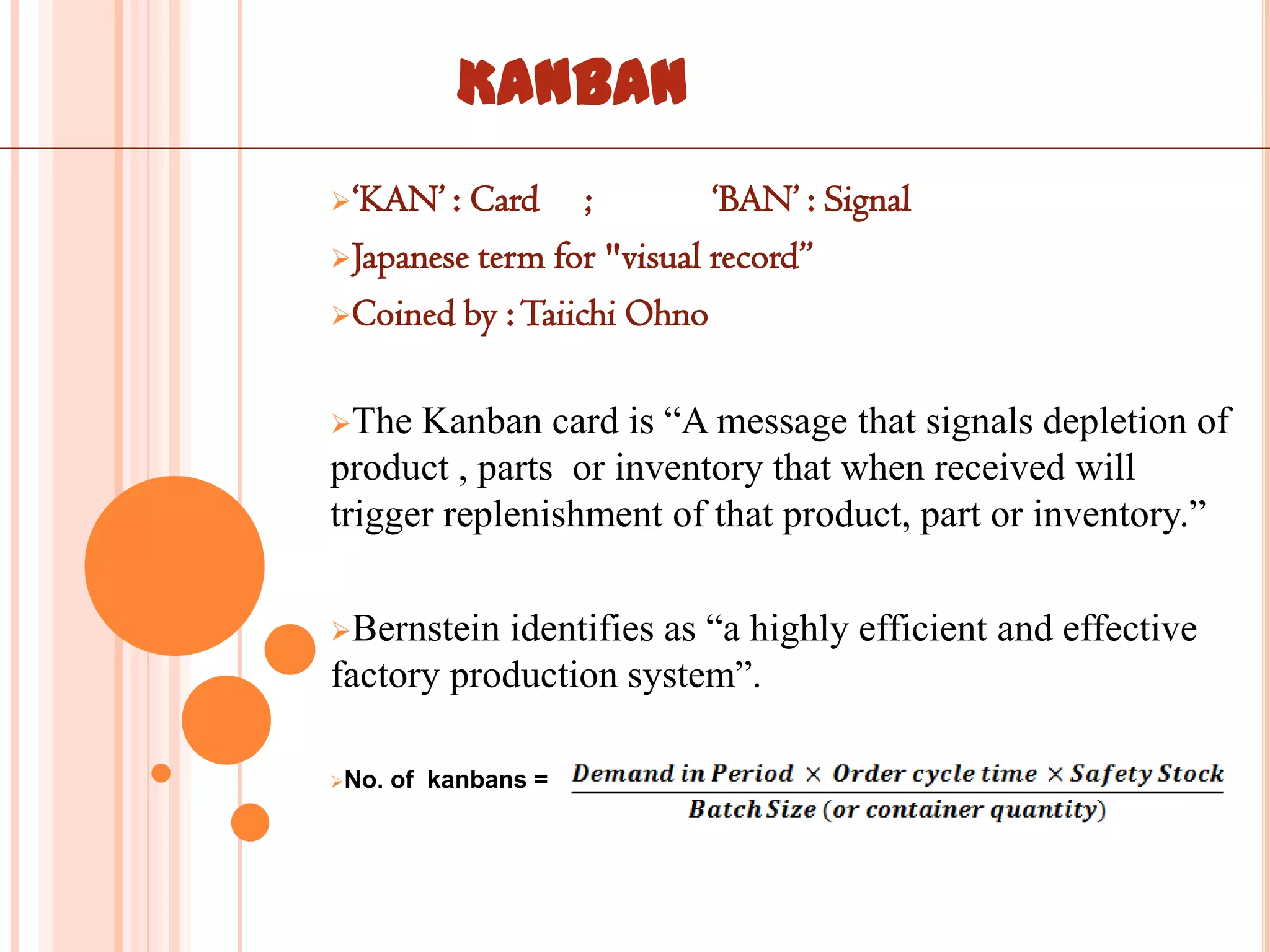 KANBAN
„KAN‟ : Card ;            „BAN‟ : Signal
Japanese term for "visual record”

Coined by : Taiichi Ohno


The  Kanban card is “A message that signals depletion of
product , parts or inventory that when received will
trigger replenishment of that product, part or inventory.”

Bernstein identifies as “a highly efficient and effective
factory production system”.

No.   of kanbans =
 