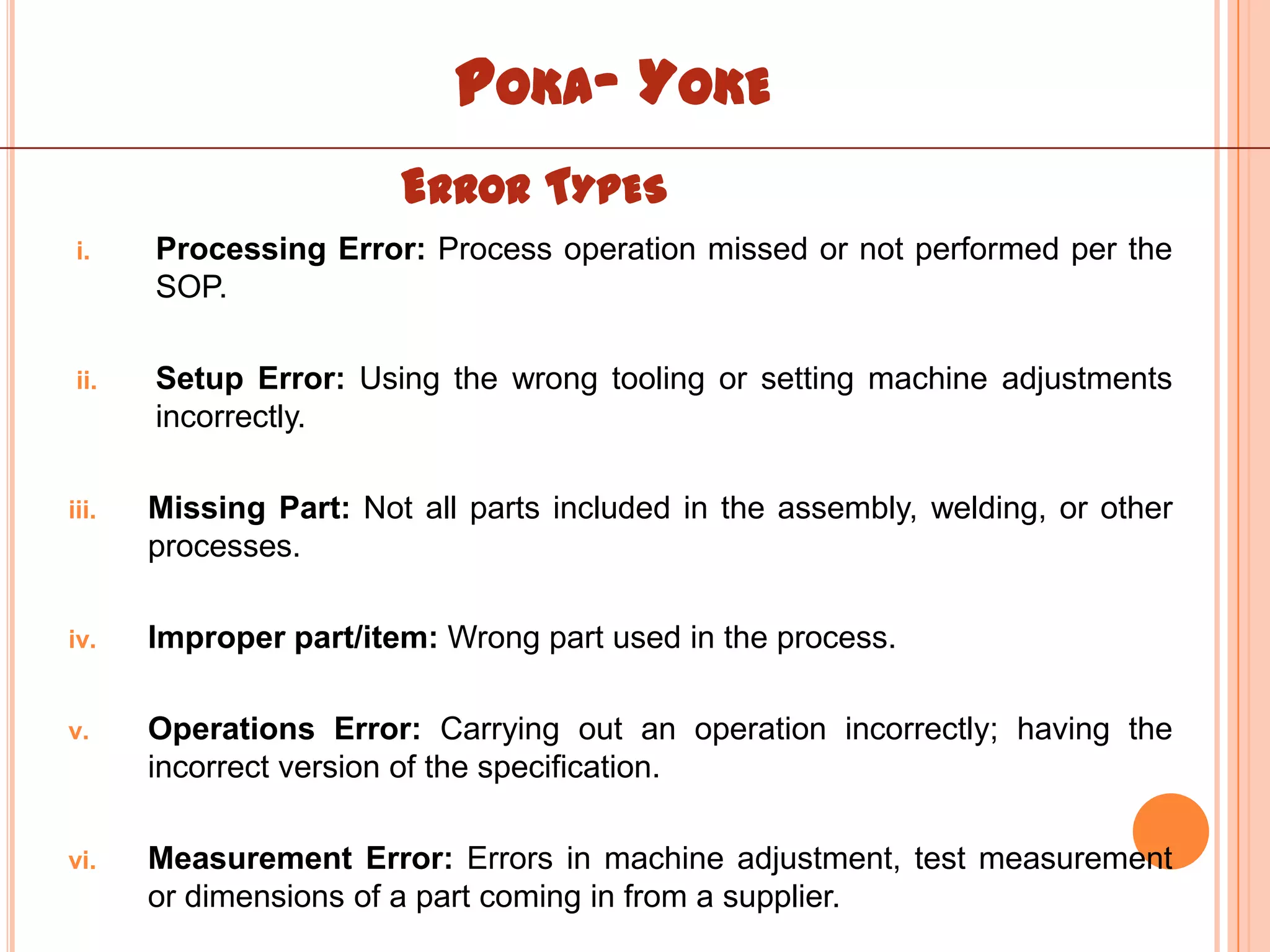 POKA- YOKE
                        ERROR TYPES
 i.    Processing Error: Process operation missed or not performed per the
       SOP.

 ii.   Setup Error: Using the wrong tooling or setting machine adjustments
       incorrectly.

iii.   Missing Part: Not all parts included in the assembly, welding, or other
       processes.

iv.    Improper part/item: Wrong part used in the process.

v.     Operations Error: Carrying out an operation incorrectly; having the
       incorrect version of the specification.

vi.    Measurement Error: Errors in machine adjustment, test measurement
       or dimensions of a part coming in from a supplier.
 