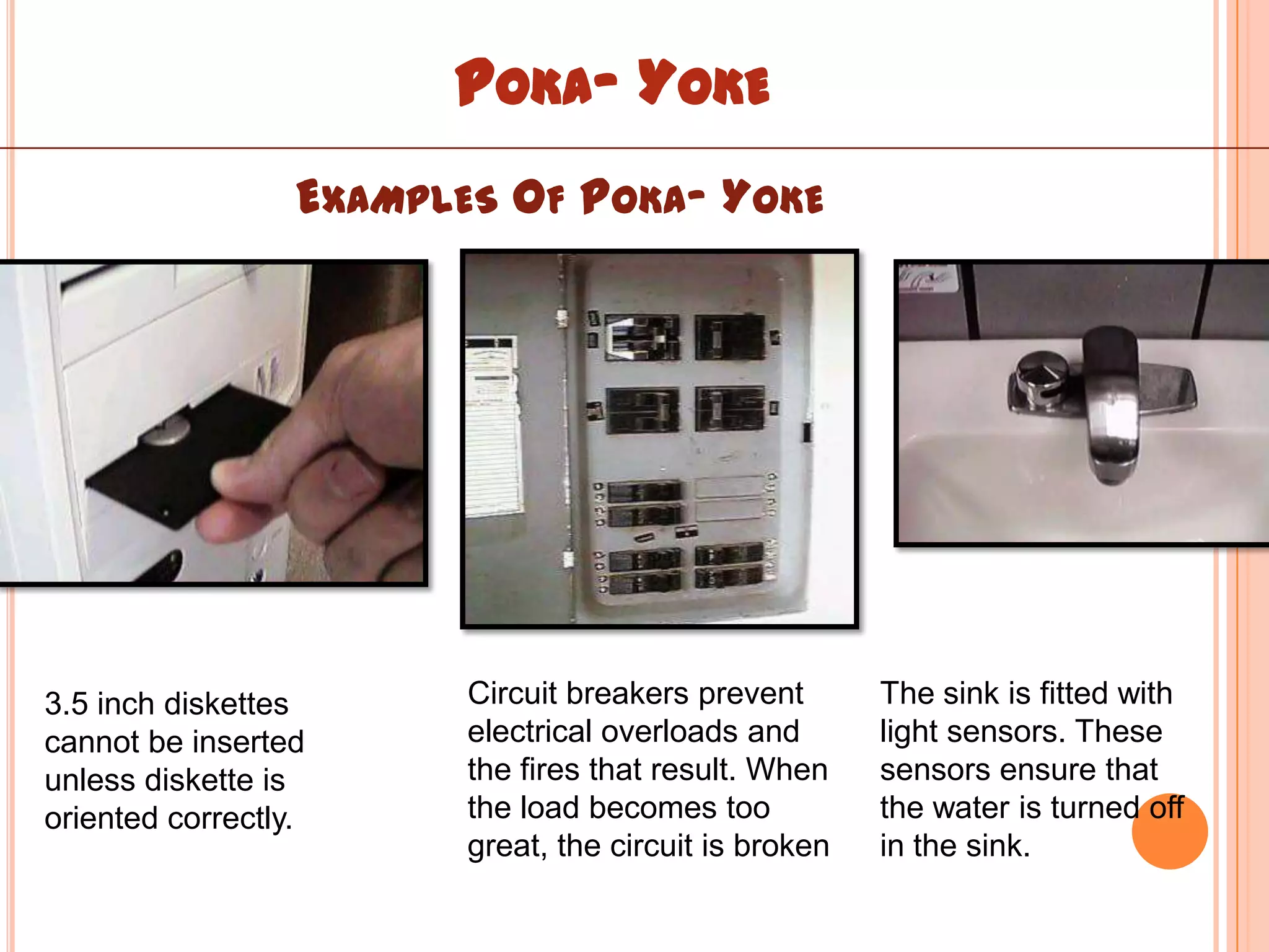 POKA- YOKE
                  EXAMPLES OF POKA- YOKE




3.5 inch diskettes       Circuit breakers prevent       The sink is fitted with
cannot be inserted       electrical overloads and       light sensors. These
unless diskette is       the fires that result. When    sensors ensure that
oriented correctly.      the load becomes too           the water is turned off
                         great, the circuit is broken   in the sink.
 