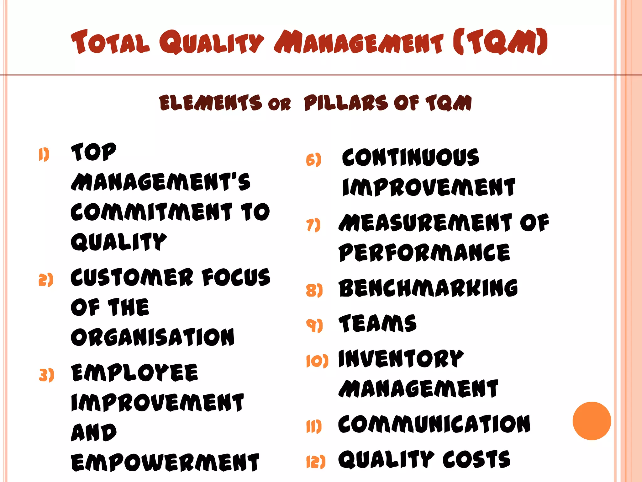 TOTAL QUALITY MANAGEMENT (TQM)
           ELEMENTS OR PILLARS OF TQM

1)   Top               6)     Continuous
     Management’s             improvement
     commitment to     7)    Measurement of
     quality                 performance
2)   Customer focus    8)    Benchmarking
     of the
                       9)    Teams
     organisation
                       10)   Inventory
3)   Employee
                             Management
     improvement
     and               11)   Communication
     empowerment       12)   Quality Costs
 