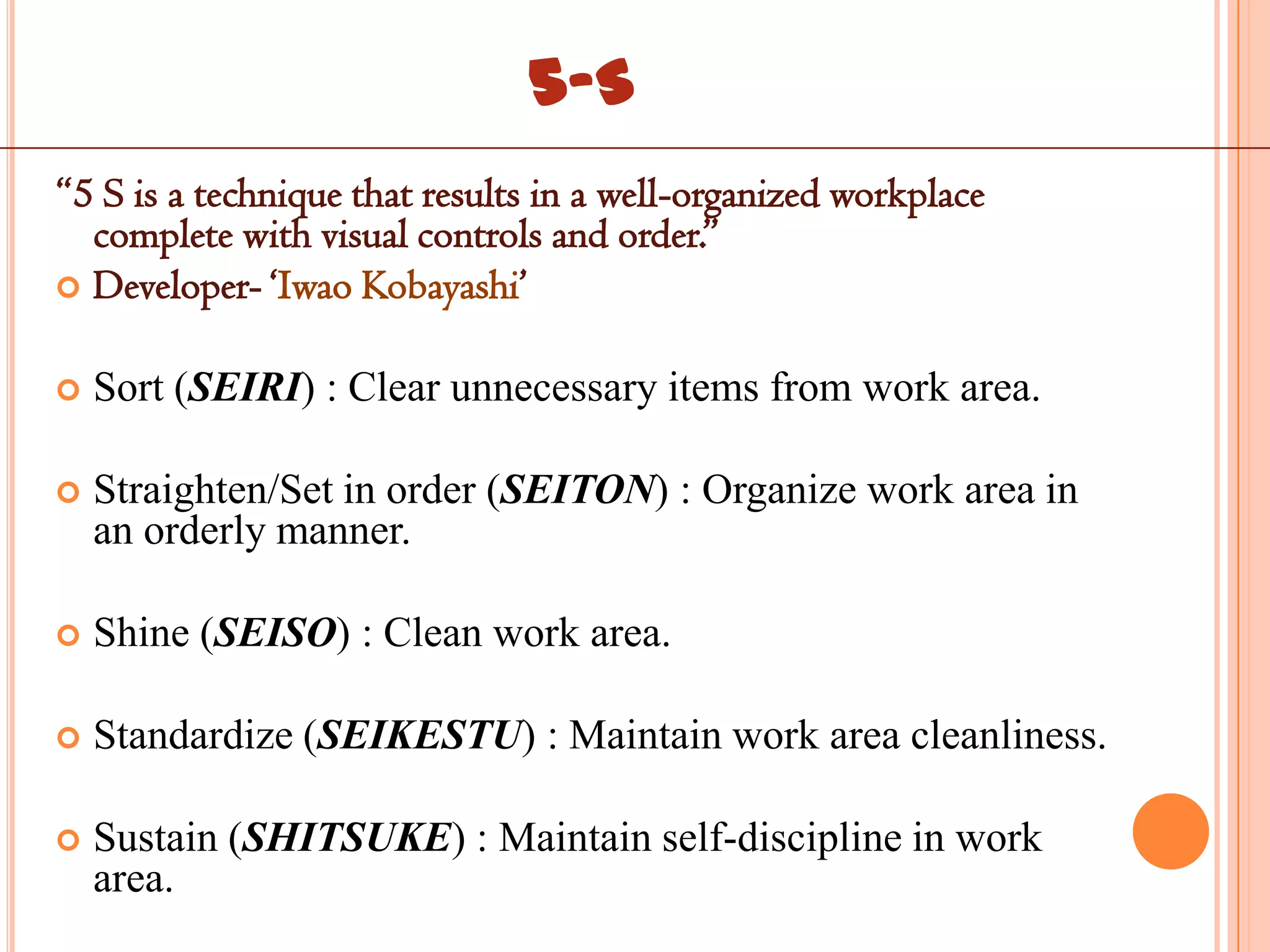 5-S
“5 S is a technique that results in a well-organized workplace
  complete with visual controls and order.”
 Developer- „Iwao Kobayashi‟


   Sort (SEIRI) : Clear unnecessary items from work area.

   Straighten/Set in order (SEITON) : Organize work area in
    an orderly manner.

   Shine (SEISO) : Clean work area.

   Standardize (SEIKESTU) : Maintain work area cleanliness.

   Sustain (SHITSUKE) : Maintain self-discipline in work
    area.
 
