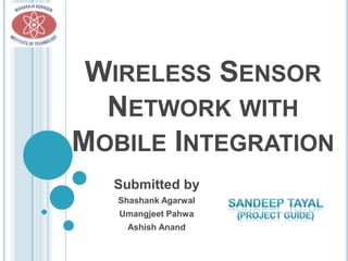 WIRELESS SENSOR
  NETWORK WITH
MOBILE INTEGRATION
  Submitted by
   Shashank Agarwal
   Umangjeet Pahwa
    Ashish Anand
 