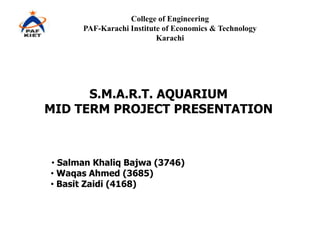 College of Engineering
      PAF-Karachi Institute of Economics & Technology
                          Karachi




      S.M.A.R.T. AQUARIUM
MID TERM PROJECT PRESENTATION



• Salman Khaliq Bajwa (3746)
• Waqas Ahmed (3685)
• Basit Zaidi (4168)
 