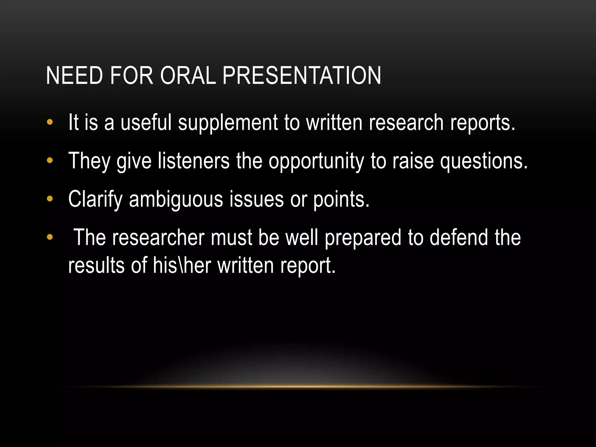 NEED FOR ORAL PRESENTATION
• It is a useful supplement to written research reports.
• They give listeners the opportunity to raise questions.
• Clarify ambiguous issues or points.
• The researcher must be well prepared to defend the
  results of hisher written report.
 