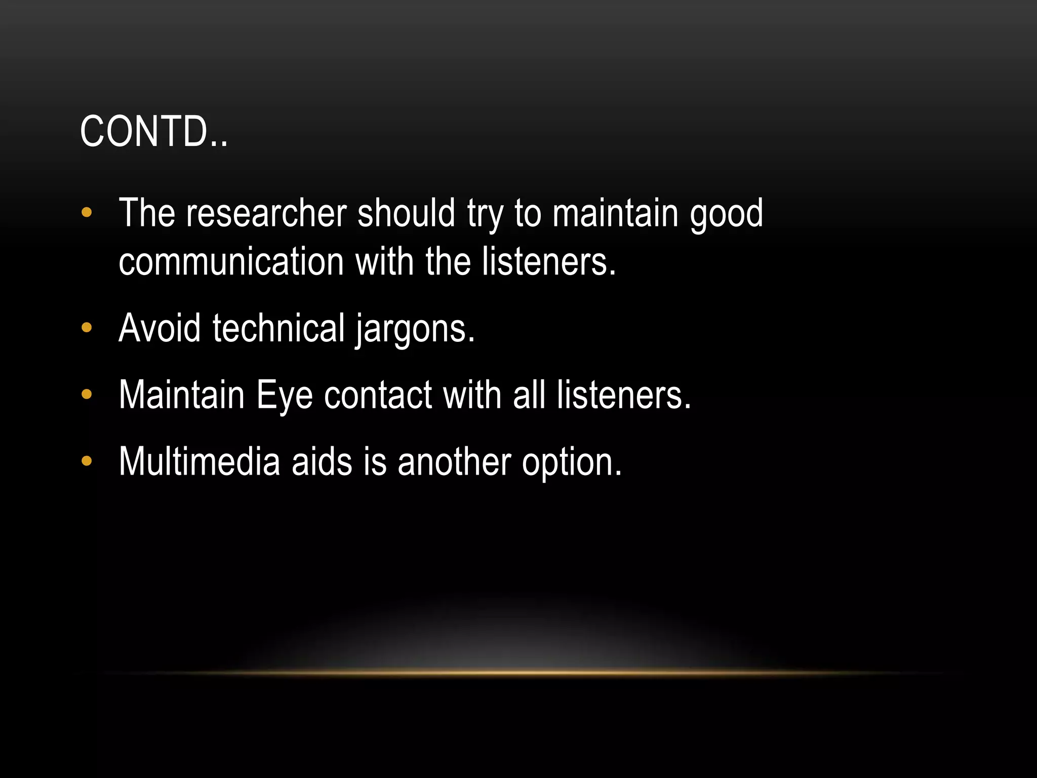 CONTD..
• The researcher should try to maintain good
  communication with the listeners.
• Avoid technical jargons.
• Maintain Eye contact with all listeners.
• Multimedia aids is another option.
 