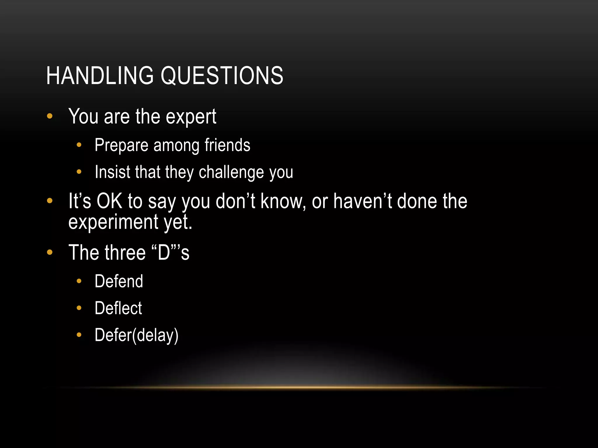 HANDLING QUESTIONS
• You are the expert
   • Prepare among friends
   • Insist that they challenge you
• It’s OK to say you don’t know, or haven’t done the
  experiment yet.
• The three “D”’s
   • Defend
   • Deflect
   • Defer(delay)
 