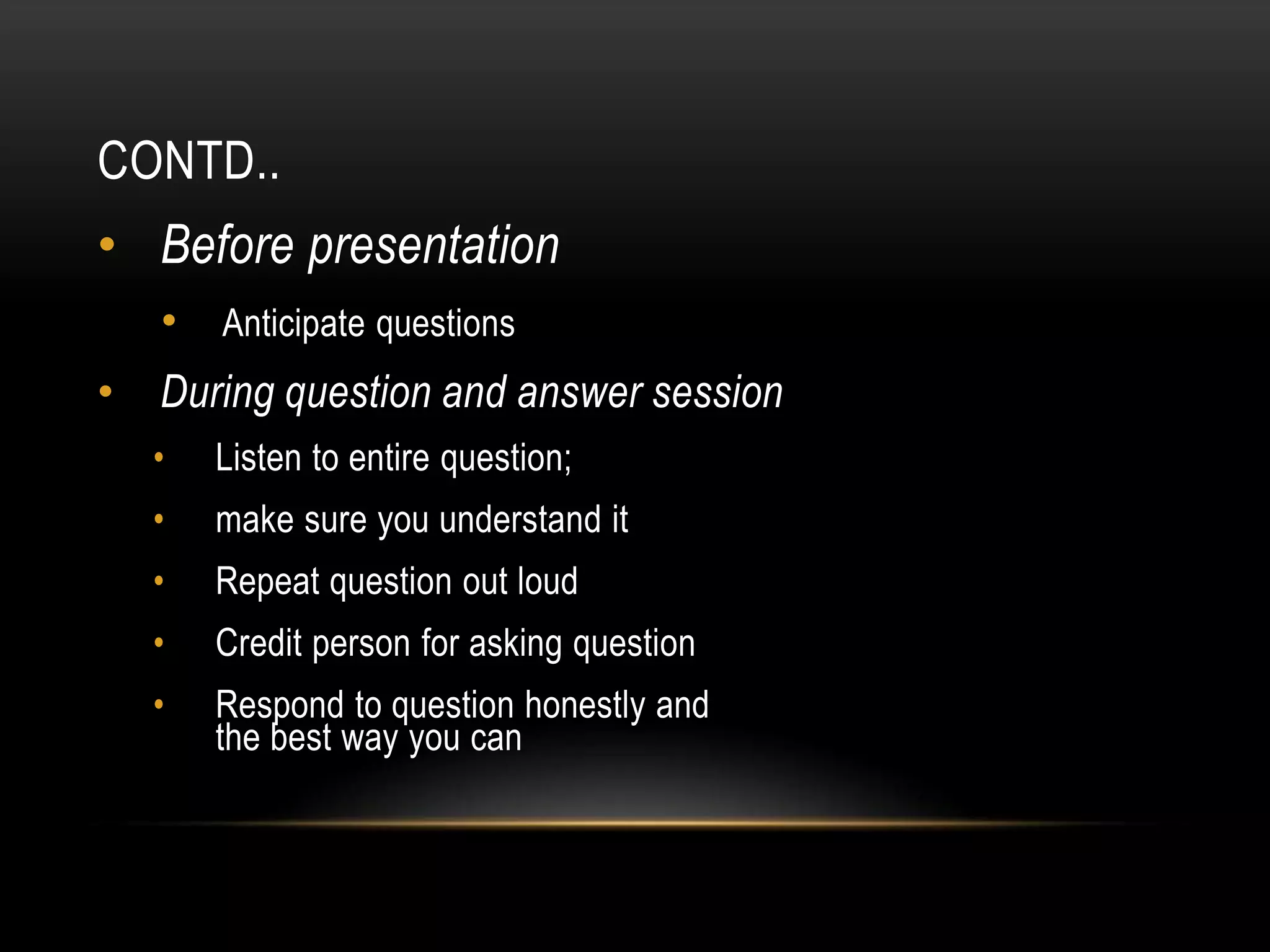 CONTD..
• Before presentation
    • Anticipate questions
•   During question and answer session
    •   Listen to entire question;
    •   make sure you understand it
    •   Repeat question out loud
    •   Credit person for asking question
    •   Respond to question honestly and
        the best way you can
 