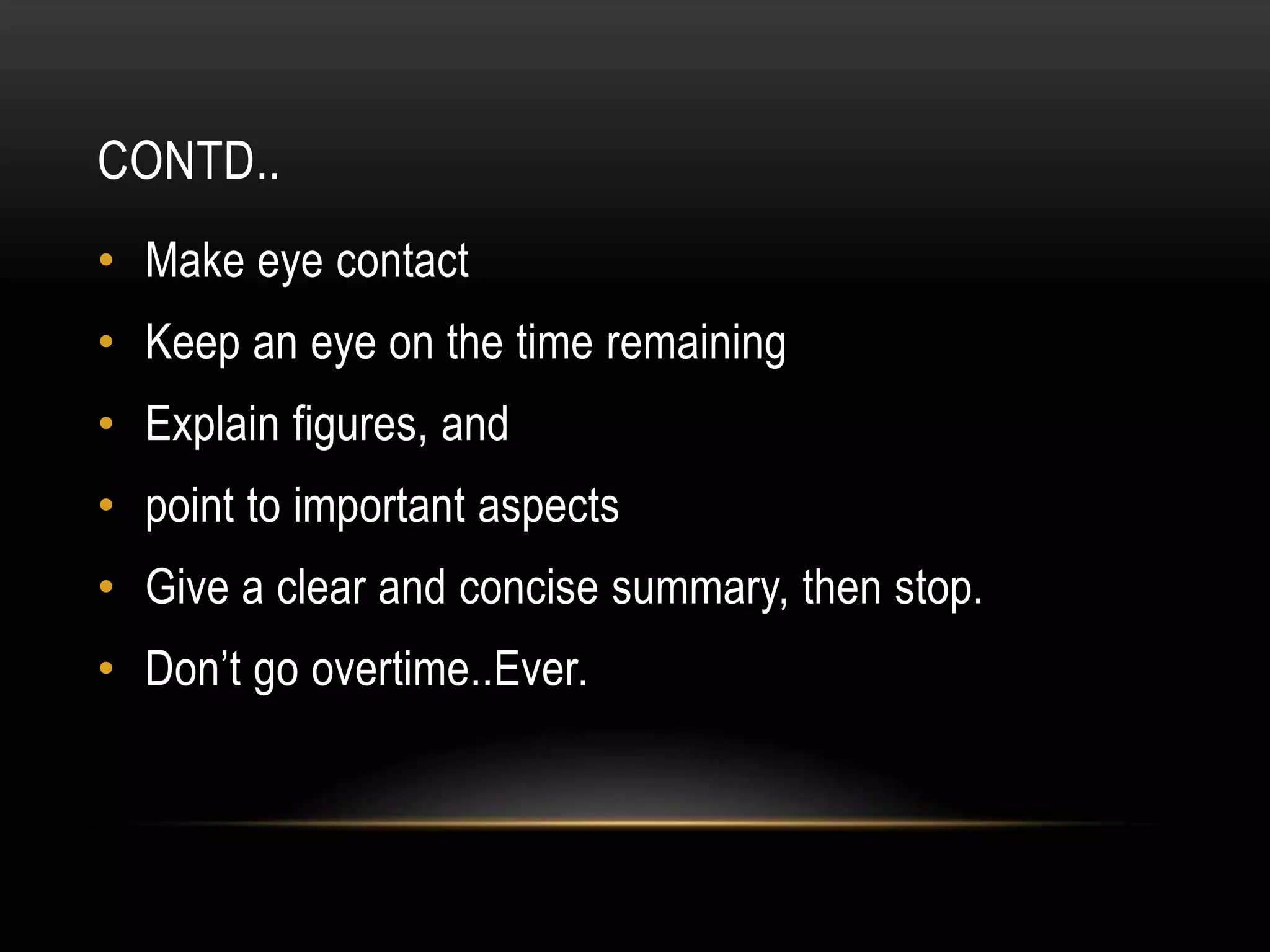 CONTD..
• Make eye contact
• Keep an eye on the time remaining
• Explain figures, and
• point to important aspects
• Give a clear and concise summary, then stop.
• Don’t go overtime..Ever.
 