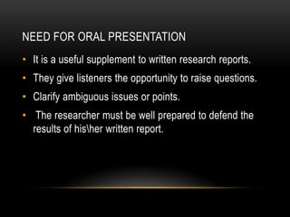 NEED FOR ORAL PRESENTATION
• It is a useful supplement to written research reports.
• They give listeners the opportunity to raise questions.
• Clarify ambiguous issues or points.
• The researcher must be well prepared to defend the
  results of hisher written report.
 
